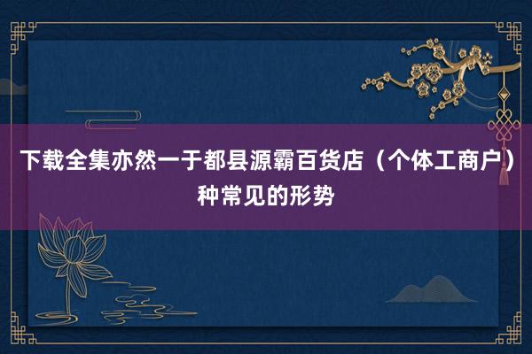 下载全集亦然一于都县源霸百货店（个体工商户）种常见的形势